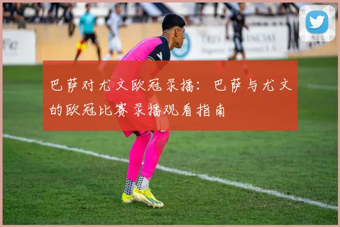 巴萨对尤文欧冠录播：巴萨与尤文的欧冠比赛录播观看指南