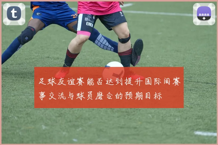 足球友谊赛能否达到提升国际间赛事交流与球员磨合的预期目标