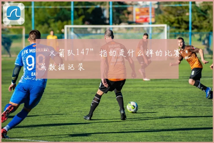 “火箭队147”指的是什么样的比赛或数据记录