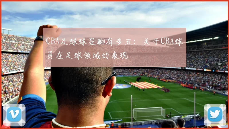 CBA足球球星脚有多丑:关于CBA球员在足球领域的表现