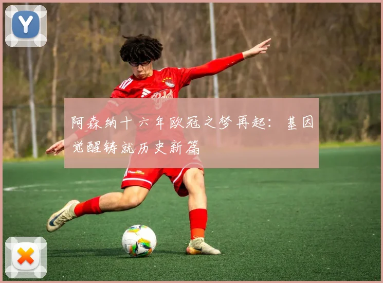 阿森纳十六年欧冠之梦再起：基因觉醒铸就历史新篇